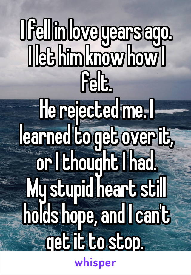 I fell in love years ago.
I let him know how I felt.
He rejected me. I learned to get over it, or I thought I had.
My stupid heart still holds hope, and I can't get it to stop. 