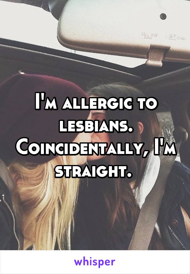 I'm allergic to lesbians. Coincidentally, I'm straight. 