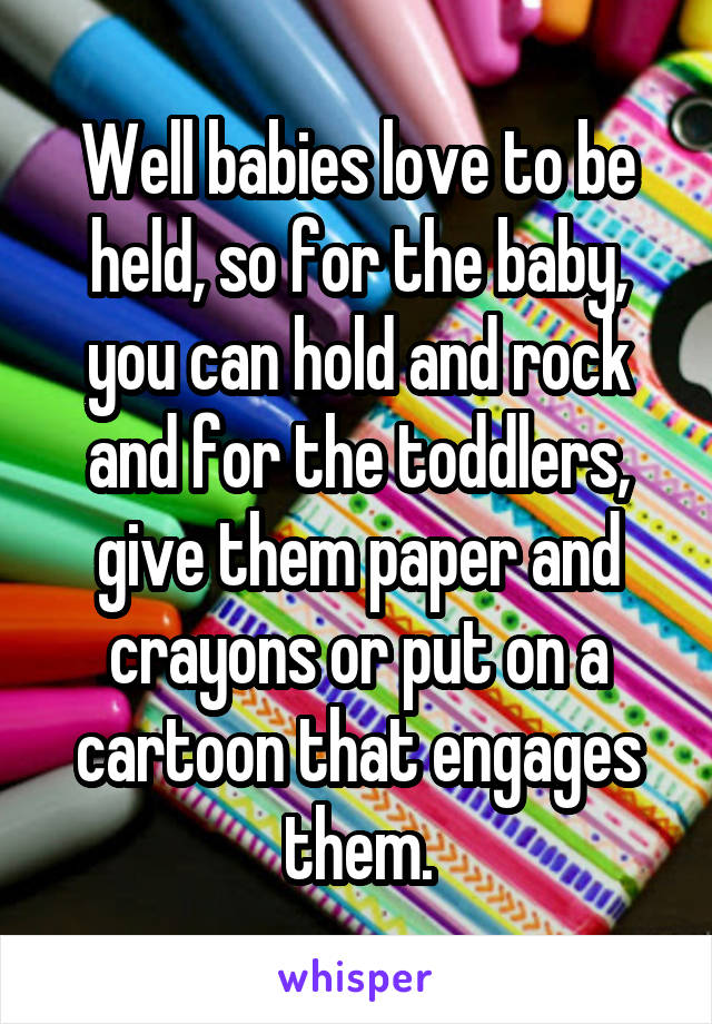 Well babies love to be held, so for the baby, you can hold and rock and for the toddlers, give them paper and crayons or put on a cartoon that engages them.