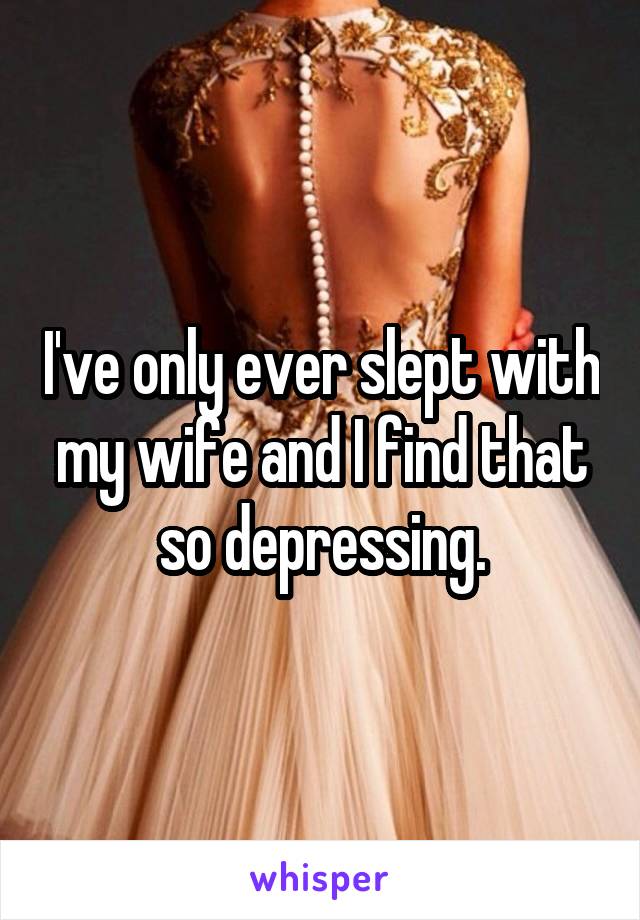 I've only ever slept with my wife and I find that so depressing.