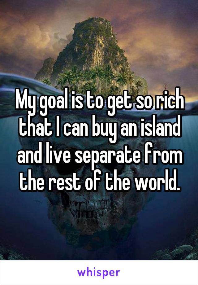 My goal is to get so rich that I can buy an island and live separate from the rest of the world.