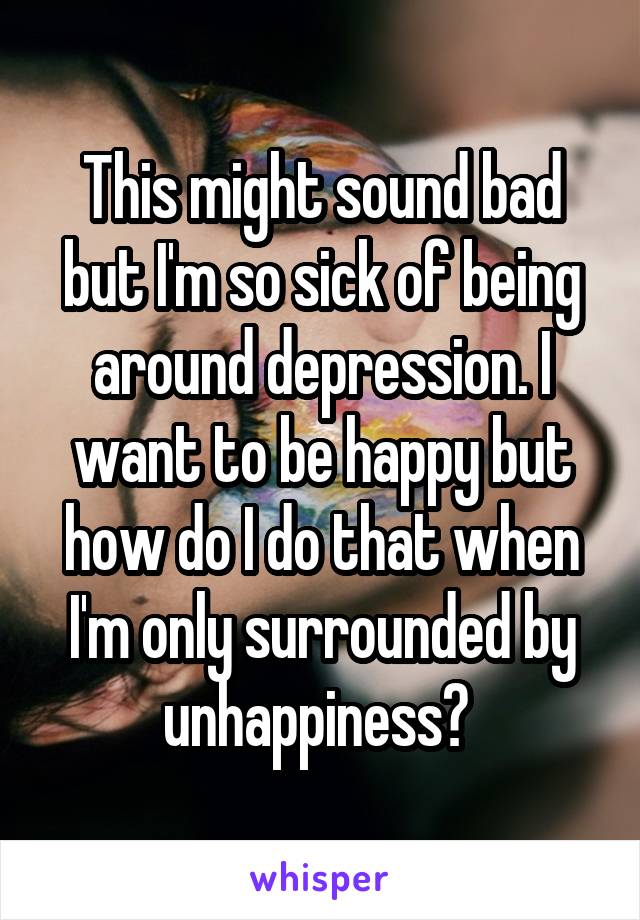 This might sound bad but I'm so sick of being around depression. I want to be happy but how do I do that when I'm only surrounded by unhappiness? 