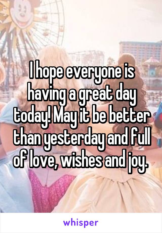 I hope everyone is having a great day today! May it be better than yesterday and full of love, wishes and joy. 