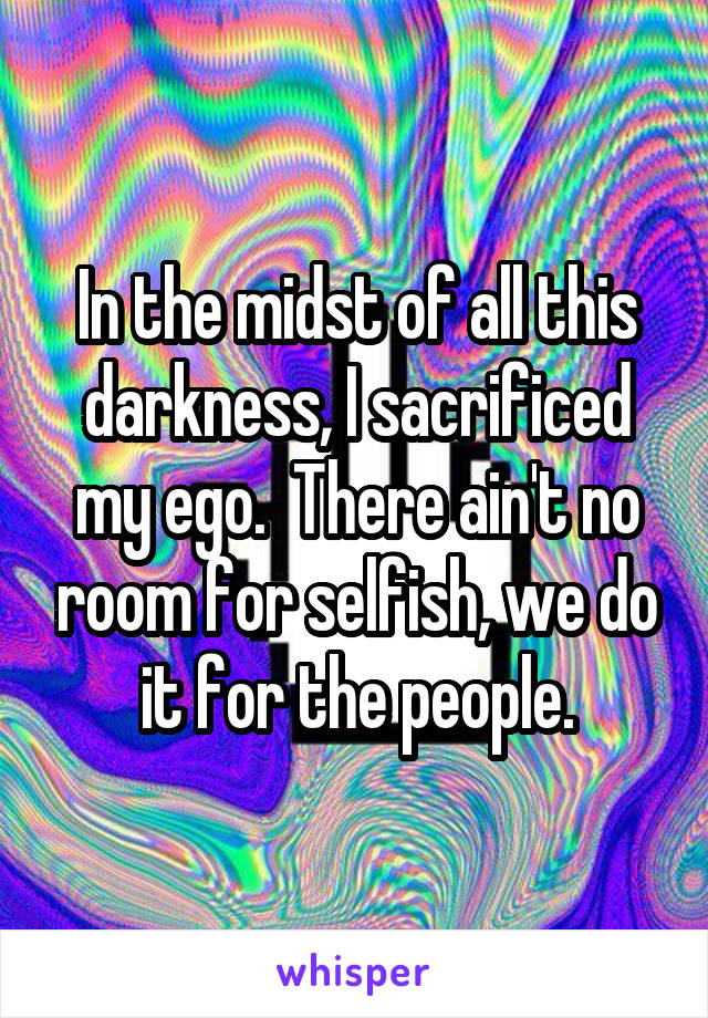 In the midst of all this darkness, I sacrificed my ego.  There ain't no room for selfish, we do it for the people.
