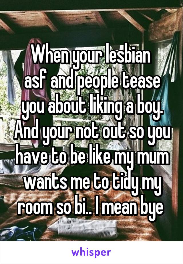 When your lesbian 
asf and people tease you about liking a boy. And your not out so you have to be like my mum wants me to tidy my room so bi.. I mean bye 