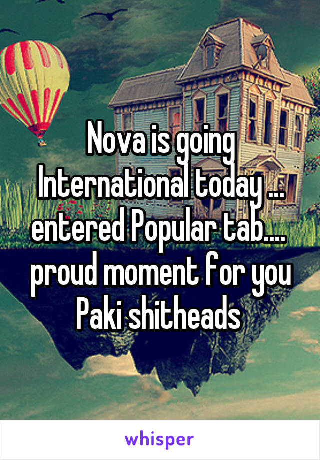 Nova is going International today ... entered Popular tab....  proud moment for you Paki shitheads 
