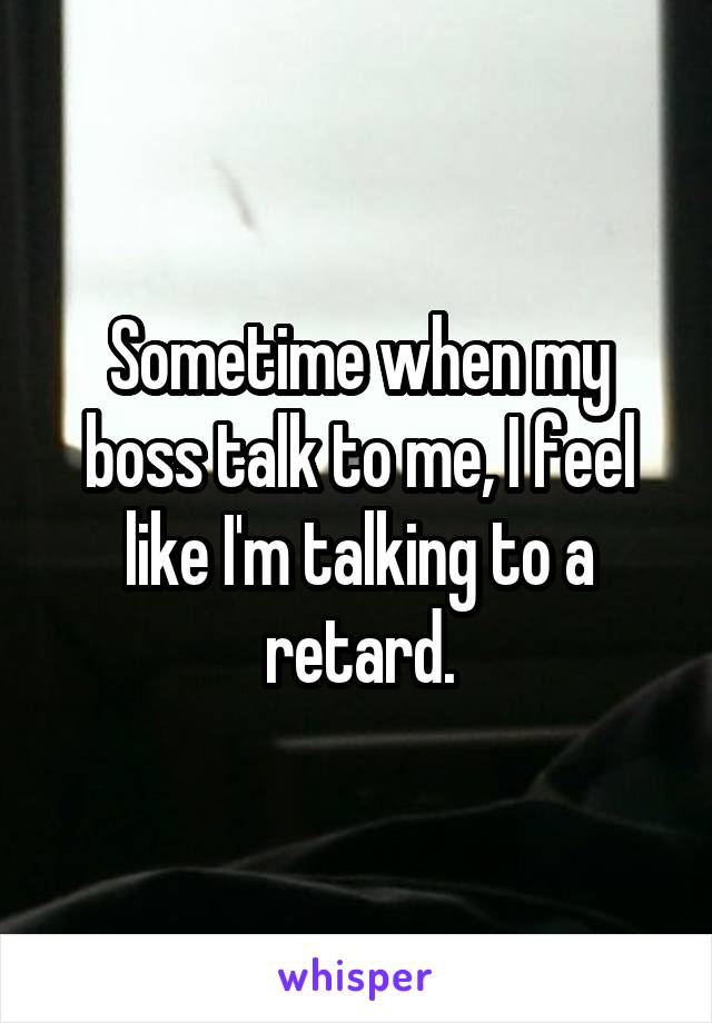 Sometime when my boss talk to me, I feel like I'm talking to a retard.