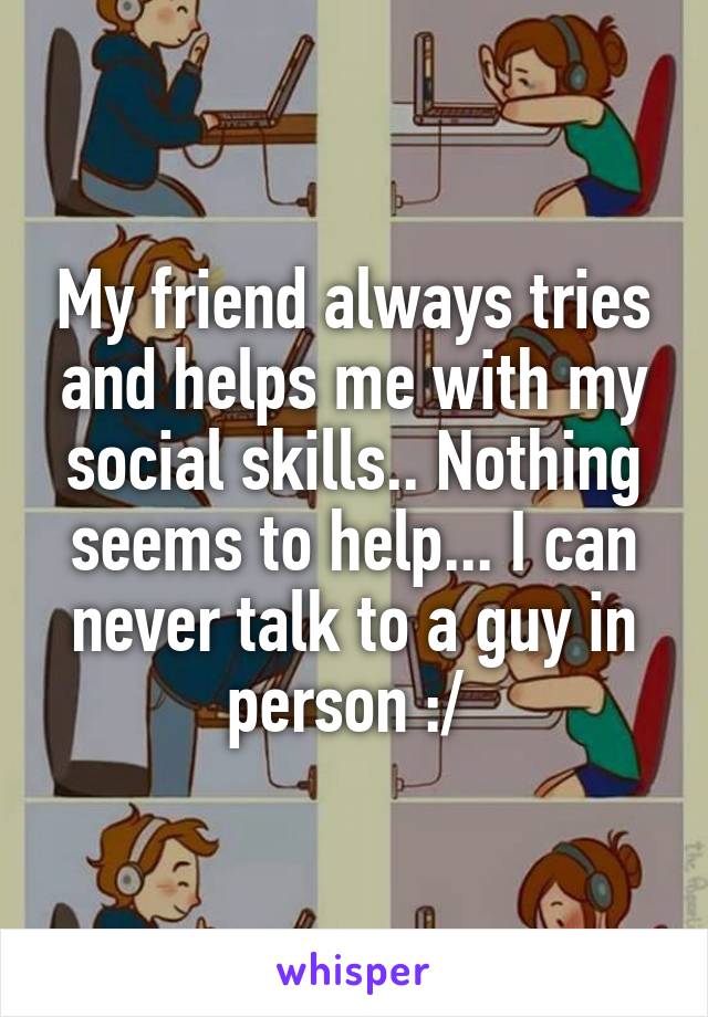 My friend always tries and helps me with my social skills.. Nothing seems to help... I can never talk to a guy in person :/ 