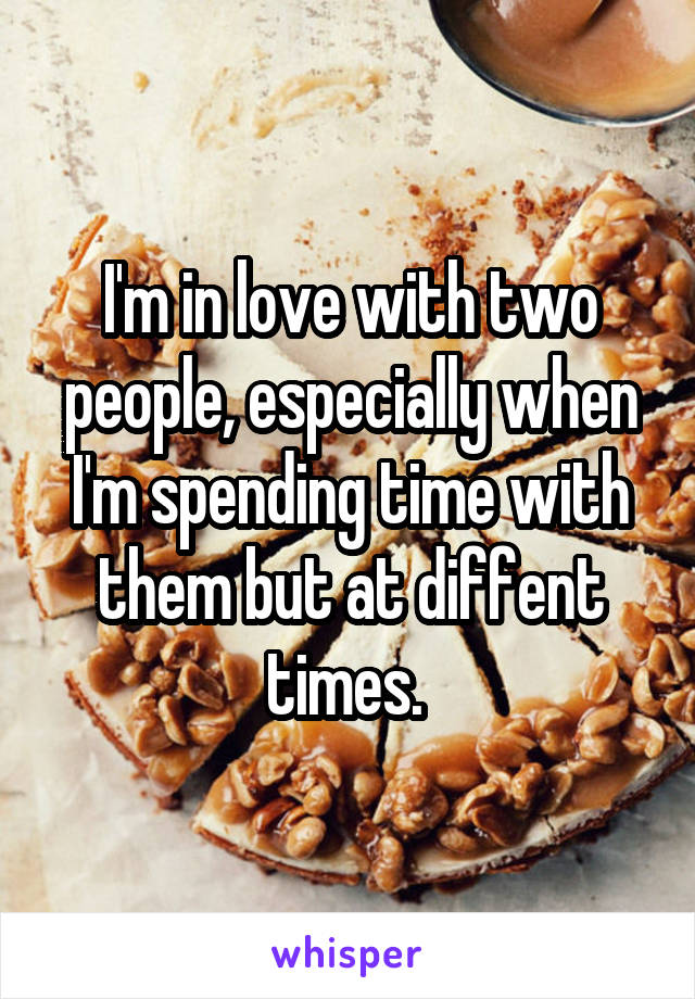 I'm in love with two people, especially when I'm spending time with them but at diffent times. 
