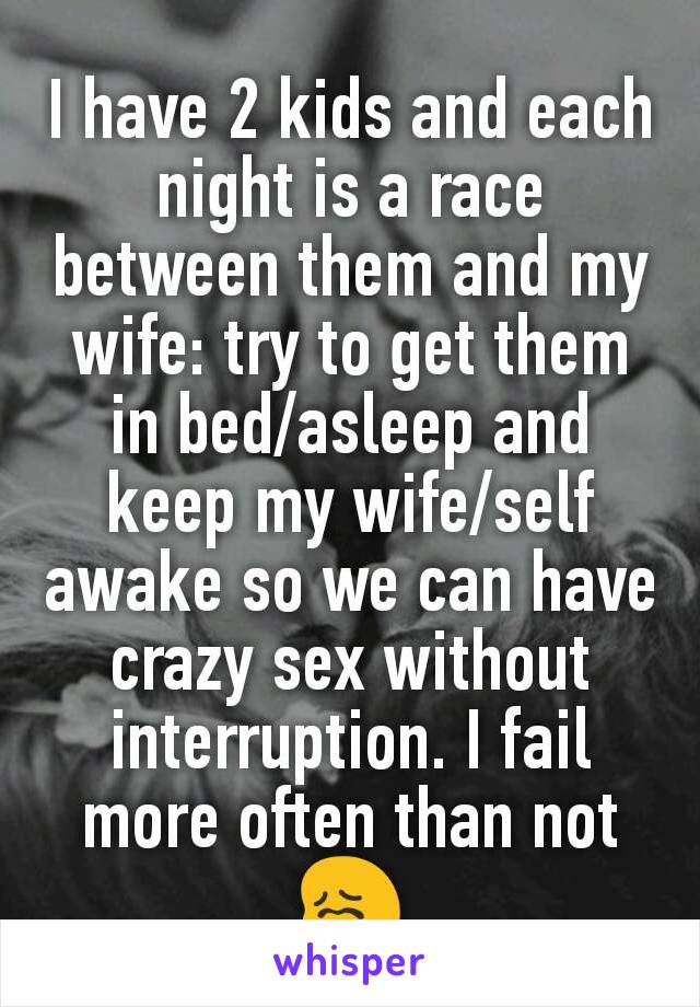 I have 2 kids and each night is a race between them and my wife: try to get them in bed/asleep and keep my wife/self awake so we can have crazy sex without interruption. I fail more often than not 😖