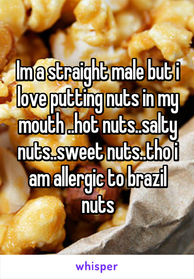 Im a straight male but i love putting nuts in my mouth ..hot nuts..salty nuts..sweet nuts..tho i am allergic to brazil nuts