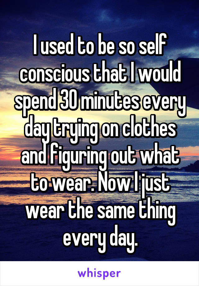 I used to be so self conscious that I would spend 30 minutes every day trying on clothes and figuring out what to wear. Now I just wear the same thing every day.