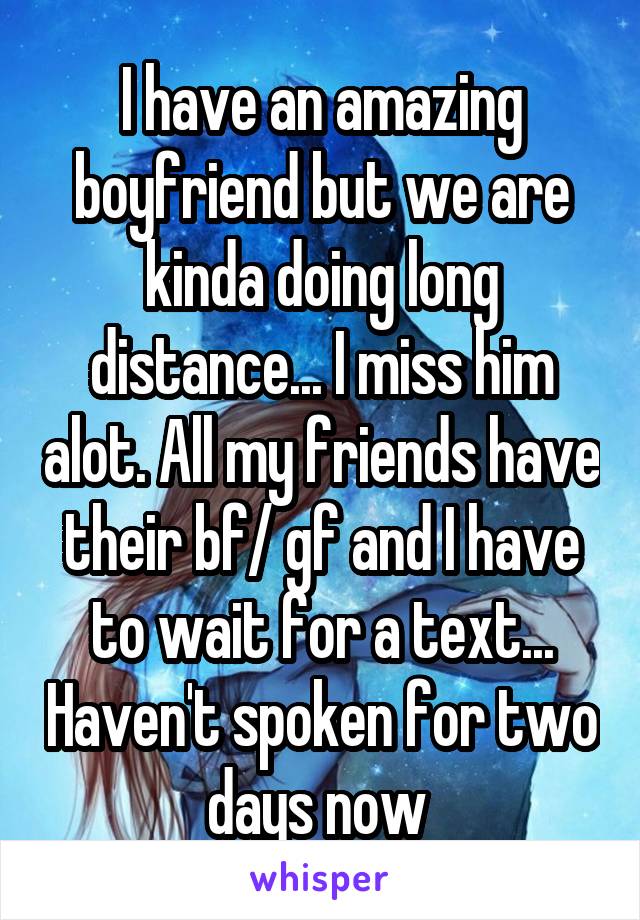 I have an amazing boyfriend but we are kinda doing long distance... I miss him alot. All my friends have their bf/ gf and I have to wait for a text... Haven't spoken for two days now 