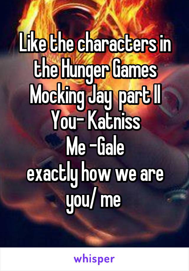 Like the characters in the Hunger Games
Mocking Jay  part II
You- Katniss
Me -Gale
exactly how we are you/ me 
