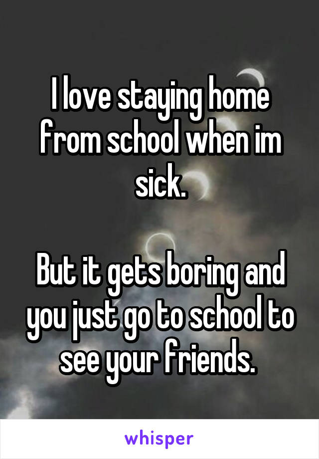 I love staying home from school when im sick.

But it gets boring and you just go to school to see your friends. 