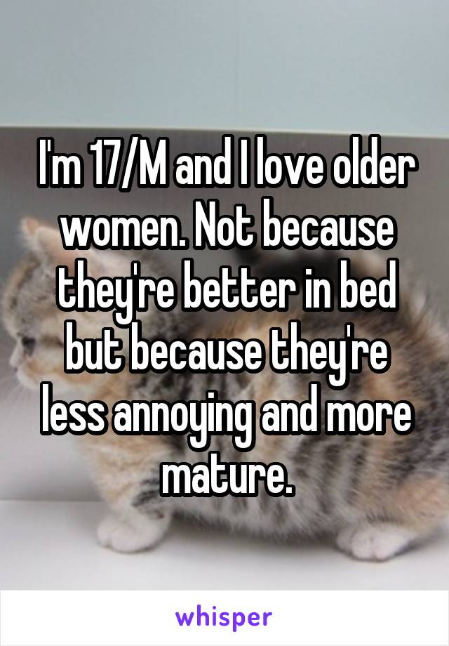 I'm 17/M and I love older women. Not because they're better in bed but because they're less annoying and more mature.