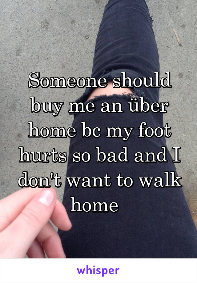 Someone should buy me an über home bc my foot hurts so bad and I don't want to walk home  