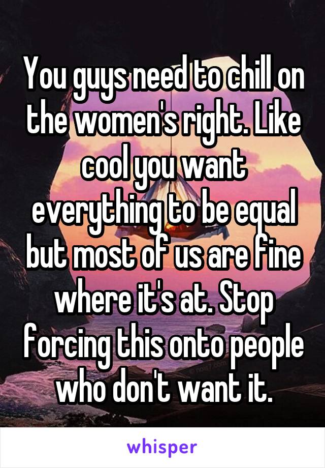 You guys need to chill on the women's right. Like cool you want everything to be equal but most of us are fine where it's at. Stop forcing this onto people who don't want it.