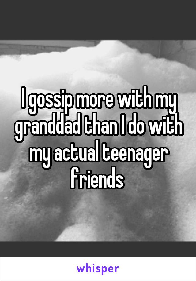 I gossip more with my granddad than I do with my actual teenager friends 