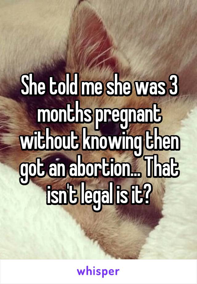 She told me she was 3 months pregnant without knowing then got an abortion... That isn't legal is it?