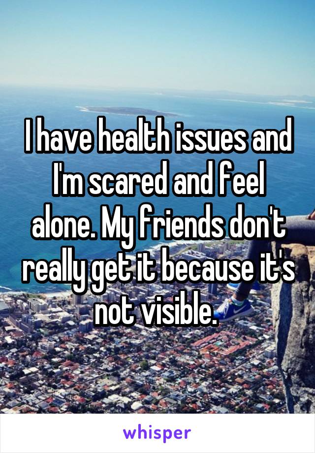 I have health issues and I'm scared and feel alone. My friends don't really get it because it's not visible. 