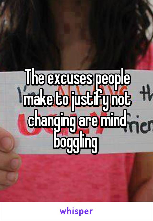 The excuses people make to justify not changing are mind boggling 