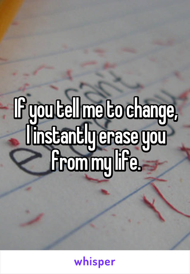 If you tell me to change, I instantly erase you from my life.