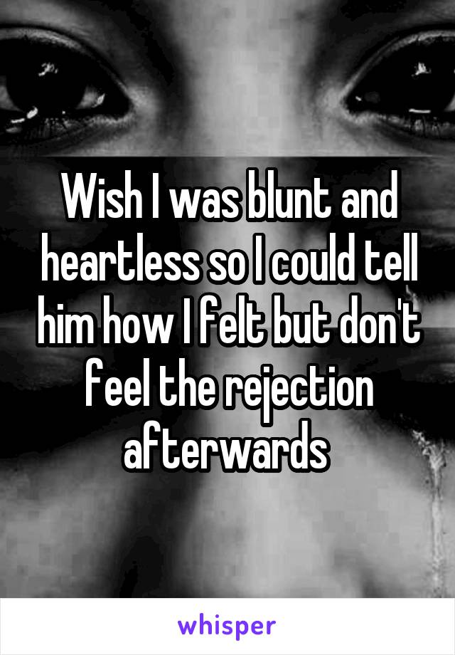 Wish I was blunt and heartless so I could tell him how I felt but don't feel the rejection afterwards 