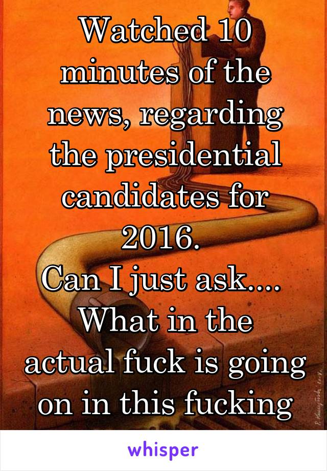 Watched 10 minutes of the news, regarding the presidential candidates for 2016. 
Can I just ask.... 
What in the actual fuck is going on in this fucking country?