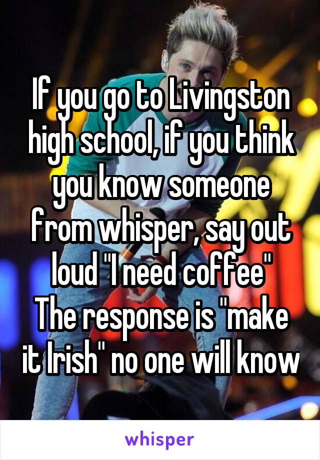 If you go to Livingston high school, if you think you know someone from whisper, say out loud "I need coffee"
The response is "make it Irish" no one will know