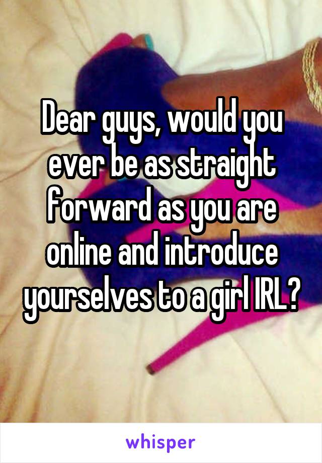 Dear guys, would you ever be as straight forward as you are online and introduce yourselves to a girl IRL? 