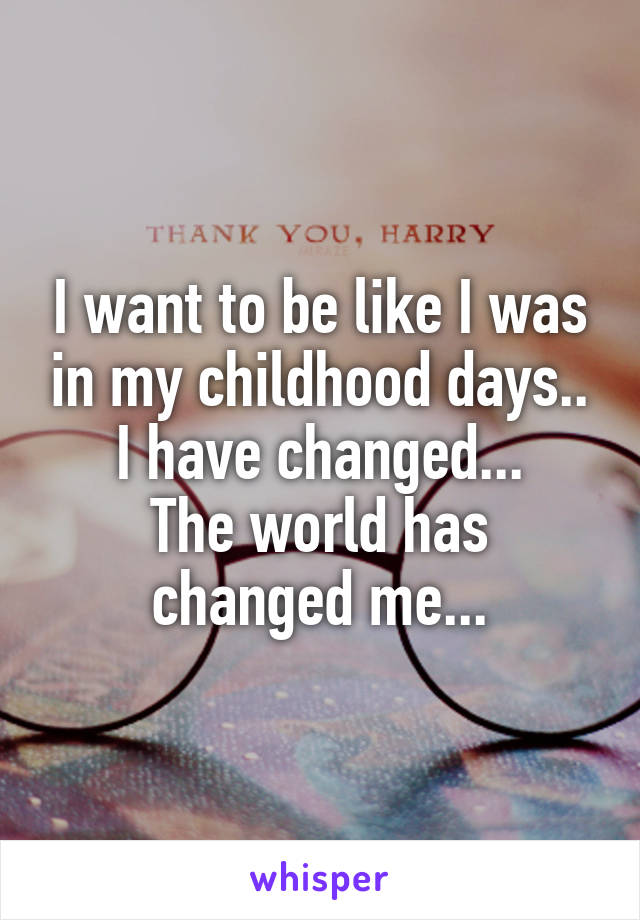 I want to be like I was in my childhood days..
I have changed...
The world has changed me...
