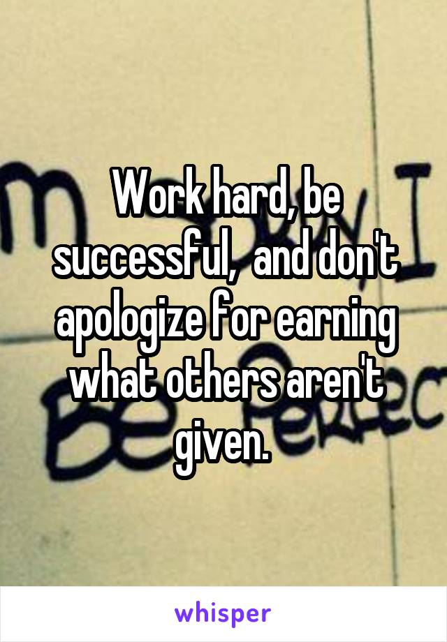 Work hard, be successful,  and don't apologize for earning what others aren't given. 