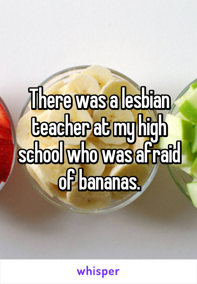 There was a lesbian teacher at my high school who was afraid of bananas.