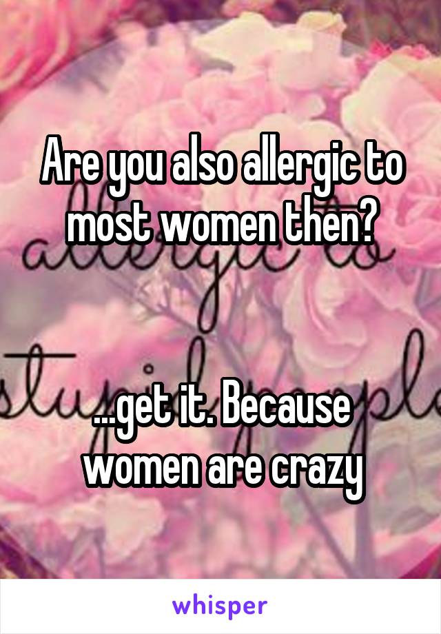 Are you also allergic to most women then?


...get it. Because women are crazy