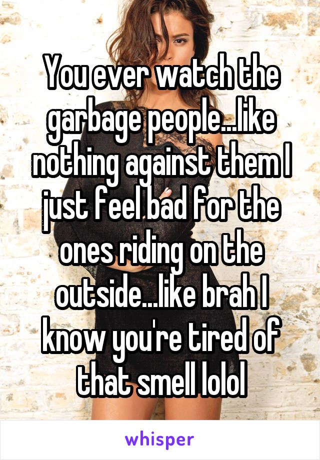 You ever watch the garbage people...like nothing against them I just feel bad for the ones riding on the outside...like brah I know you're tired of that smell lolol