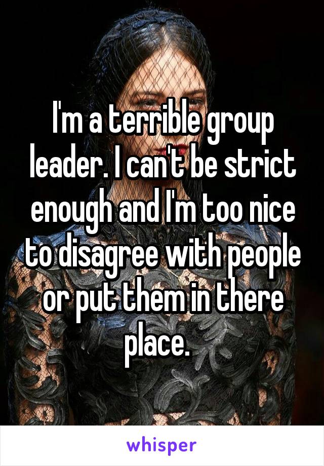 I'm a terrible group leader. I can't be strict enough and I'm too nice to disagree with people or put them in there place.  