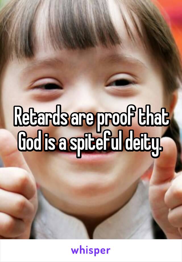 Retards are proof that God is a spiteful deity. 