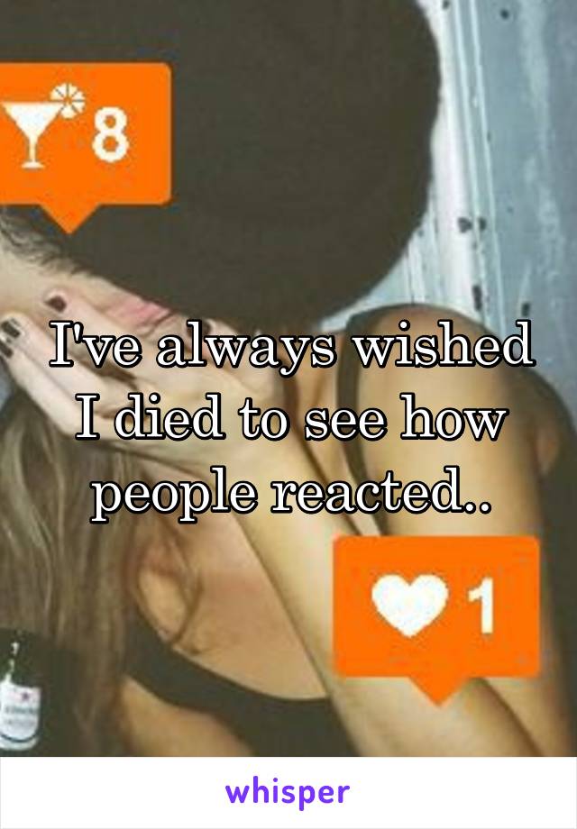 I've always wished I died to see how people reacted..