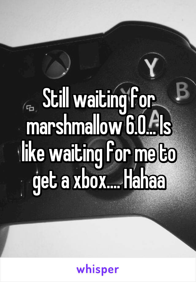 Still waiting for marshmallow 6.0... Is like waiting for me to get a xbox.... Hahaa