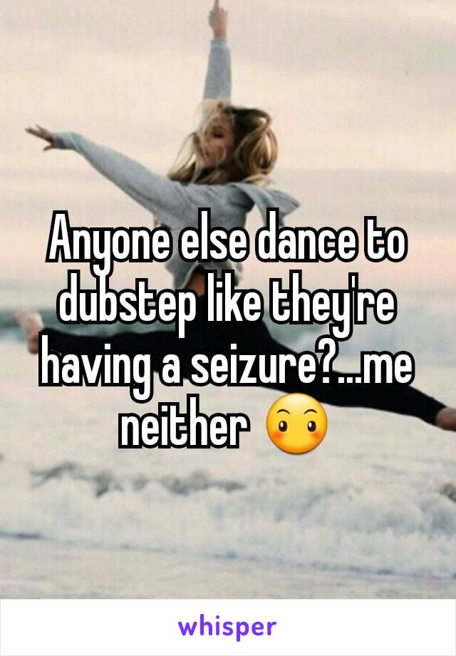 Anyone else dance to dubstep like they're having a seizure?...me neither 😶