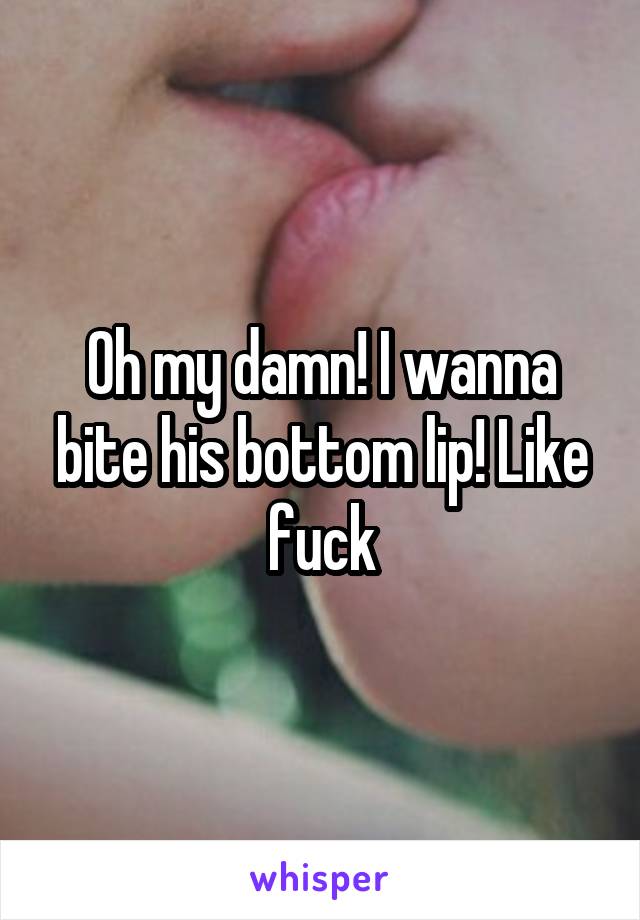 Oh my damn! I wanna bite his bottom lip! Like fuck