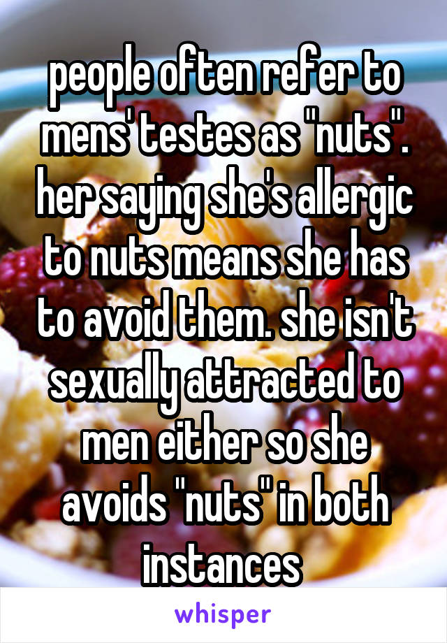 people often refer to mens' testes as "nuts". her saying she's allergic to nuts means she has to avoid them. she isn't sexually attracted to men either so she avoids "nuts" in both instances 