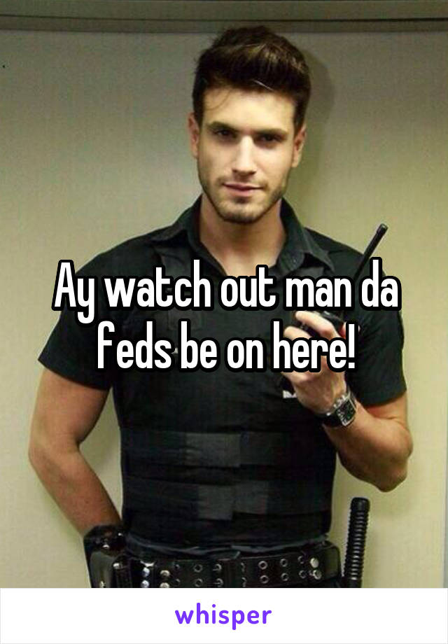 Ay watch out man da feds be on here!