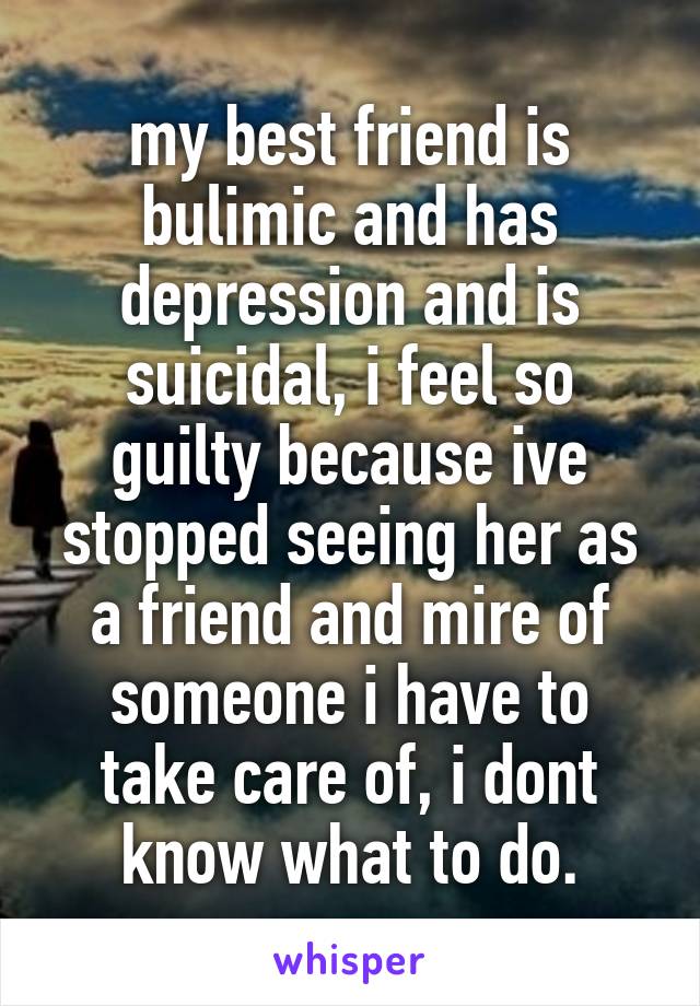 my best friend is bulimic and has depression and is suicidal, i feel so guilty because ive stopped seeing her as a friend and mire of someone i have to take care of, i dont know what to do.