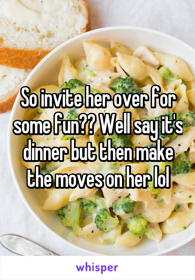 So invite her over for some fun?? Well say it's dinner but then make the moves on her lol