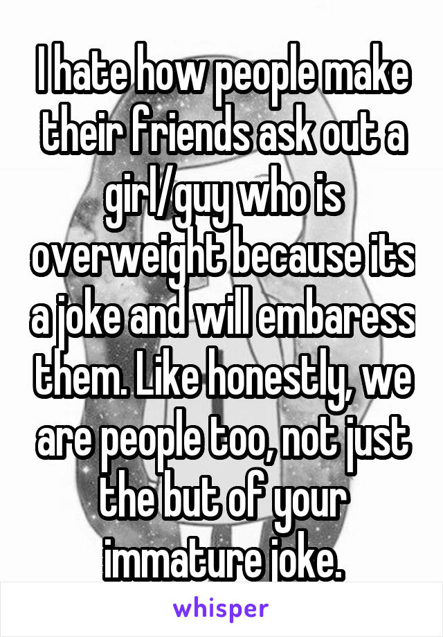 I hate how people make their friends ask out a girl/guy who is overweight because its a joke and will embaress them. Like honestly, we are people too, not just the but of your immature joke.