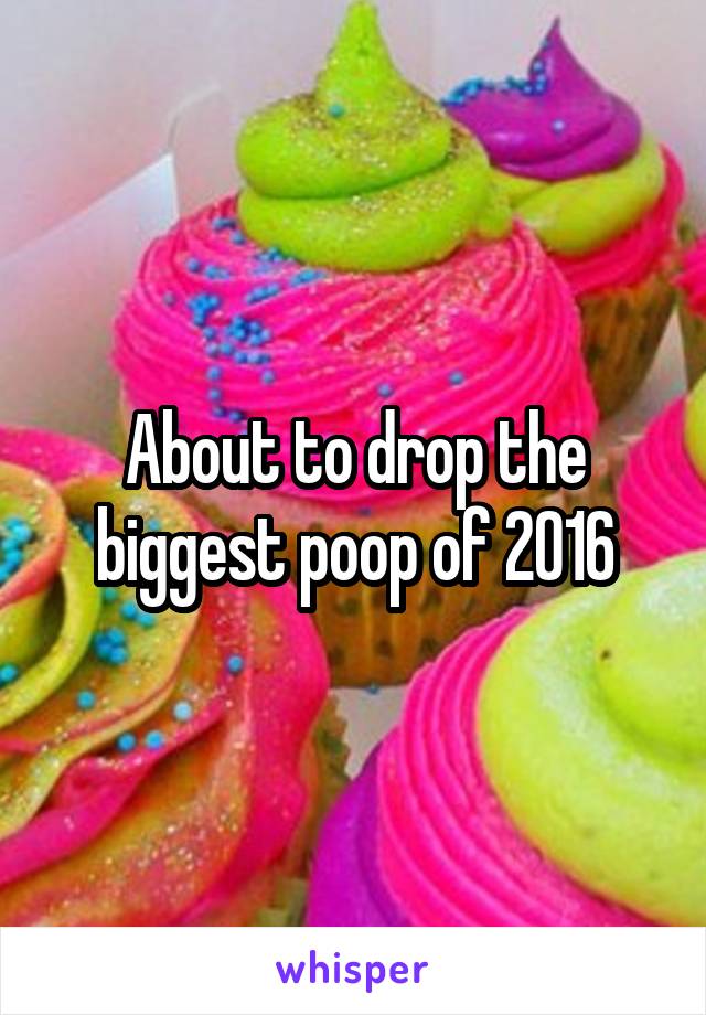 About to drop the biggest poop of 2016