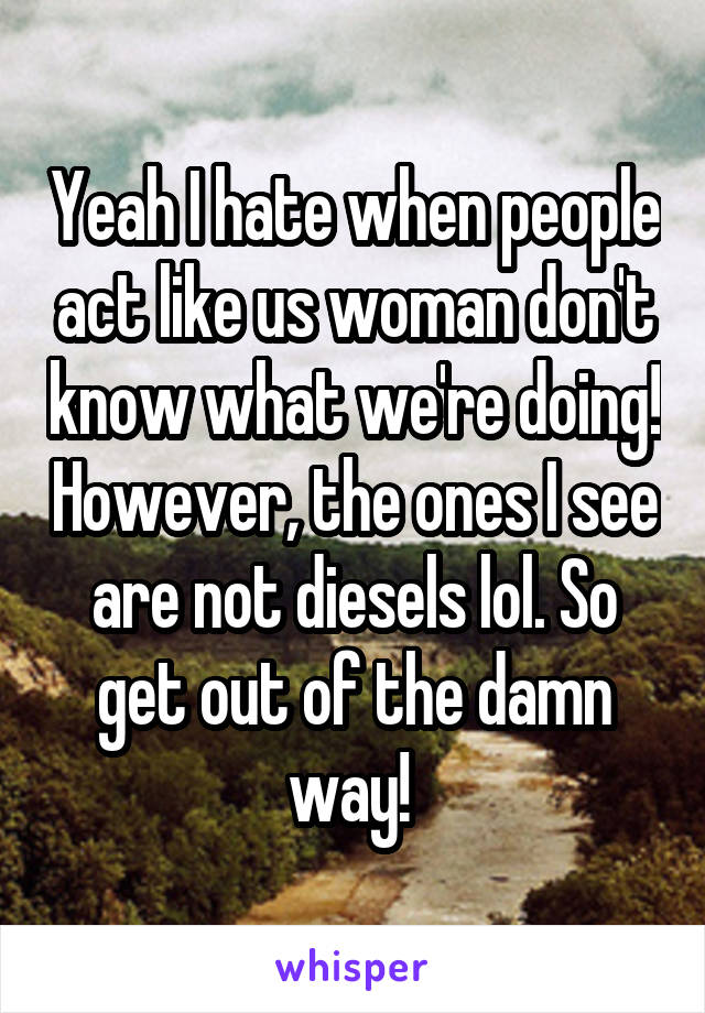 Yeah I hate when people act like us woman don't know what we're doing! However, the ones I see are not diesels lol. So get out of the damn way! 