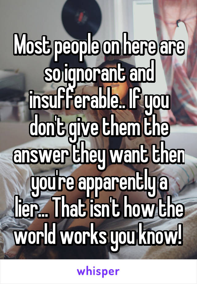 Most people on here are so ignorant and insufferable.. If you don't give them the answer they want then you're apparently a lier... That isn't how the world works you know! 